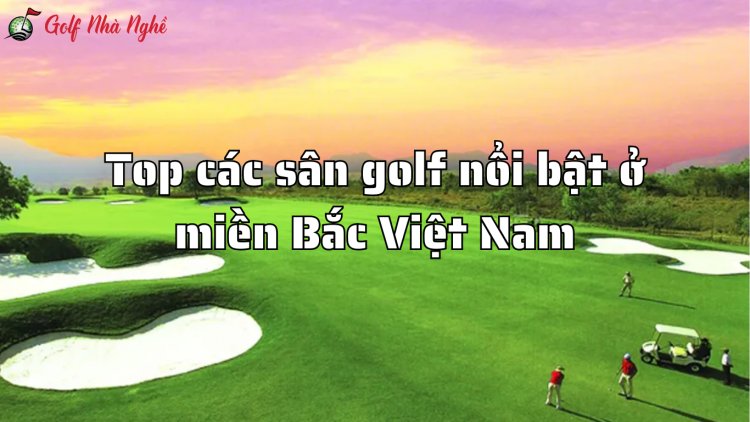 Top các sân golf nổi bật ở miền Bắc Việt Nam